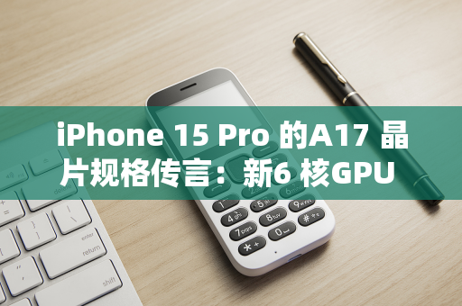 iPhone 15 Pro 的A17 晶片规格传言：新6 核GPU 配置、3 奈米工艺