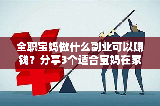 全职宝妈做什么副业可以赚钱？分享3个适合宝妈在家操作的赚钱软件-第1张图片