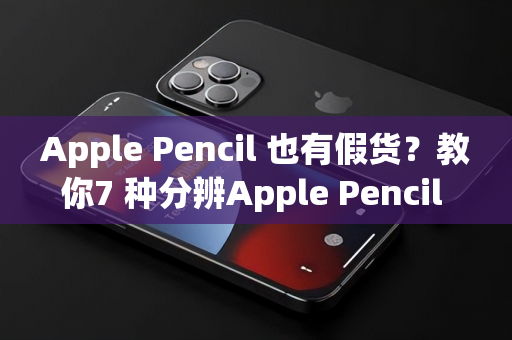 Apple Pencil 也有假货？教你7 种分辨Apple Pencil 真假方法